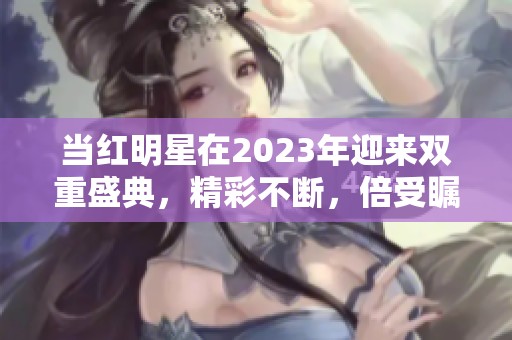 当红明星在2023年迎来双重盛典，精彩不断，倍受瞩目