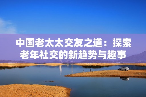 中国老太太交友之道：探索老年社交的新趋势与趣事