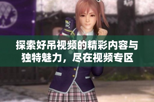探索好吊视频的精彩内容与独特魅力，尽在视频专区