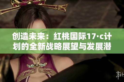创造未来：红桃国际17·c计划的全新战略展望与发展潜力