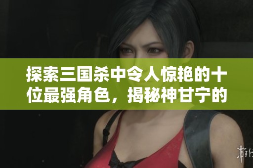 探索三国杀中令人惊艳的十位最强角色，揭秘神甘宁的独特魅力与游戏策略