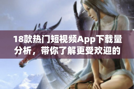 18款热门短视频App下载量分析，带你了解更受欢迎的选择