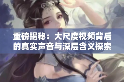 重磅揭秘：大尺度视频背后的真实声音与深层含义探索
