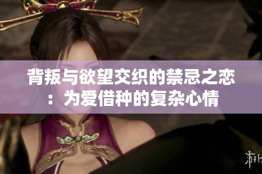 背叛与欲望交织的禁忌之恋：为爱借种的复杂心情