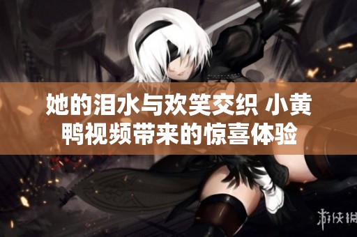 她的泪水与欢笑交织 小黄鸭视频带来的惊喜体验