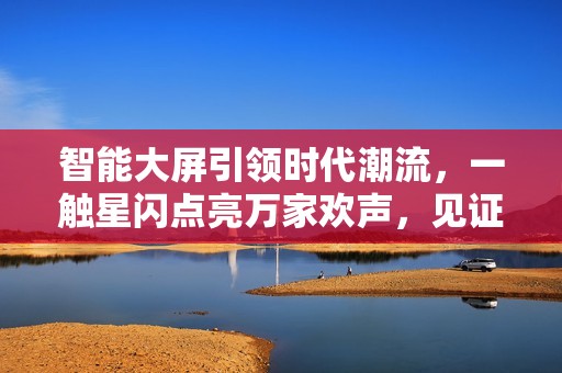 智能大屏引领时代潮流，一触星闪点亮万家欢声，见证GPMI的无限可能