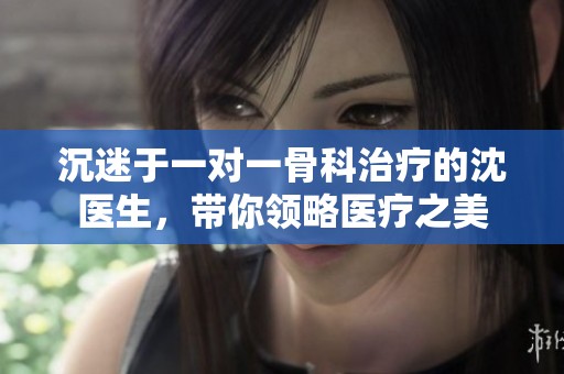 沉迷于一对一骨科治疗的沈医生，带你领略医疗之美