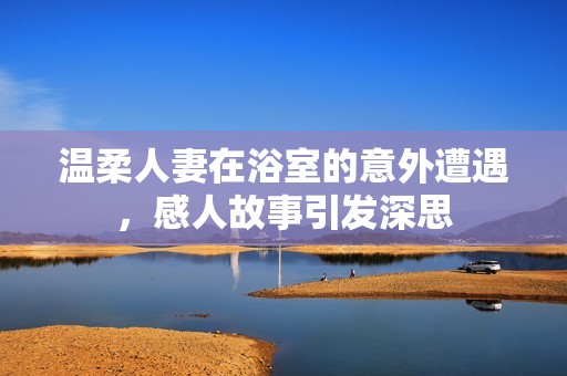 温柔人妻在浴室的意外遭遇，感人故事引发深思