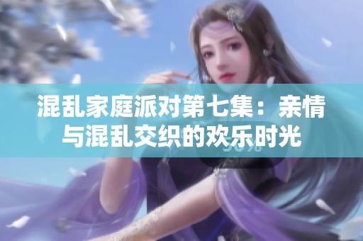 混乱家庭派对第七集：亲情与混乱交织的欢乐时光