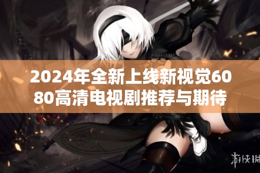2024年全新上线新视觉6080高清电视剧推荐与期待