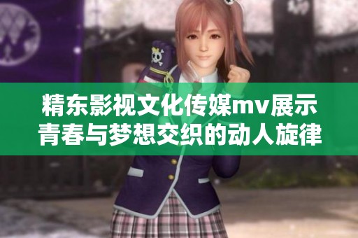 精东影视文化传媒mv展示青春与梦想交织的动人旋律