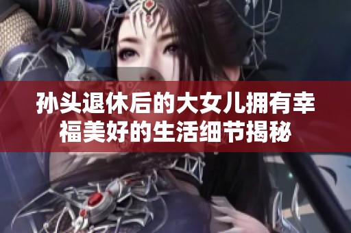 孙头退休后的大女儿拥有幸福美好的生活细节揭秘