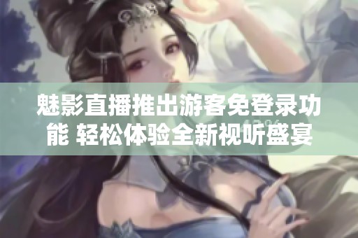 魅影直播推出游客免登录功能 轻松体验全新视听盛宴