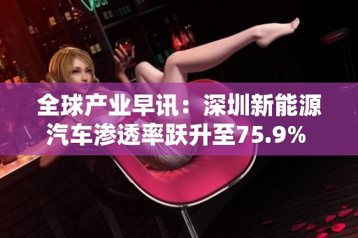 全球产业早讯：深圳新能源汽车渗透率跃升至75.9% 引发行业新趋势与关注