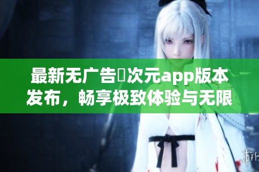 最新无广告囧次元app版本发布，畅享极致体验与无限乐趣