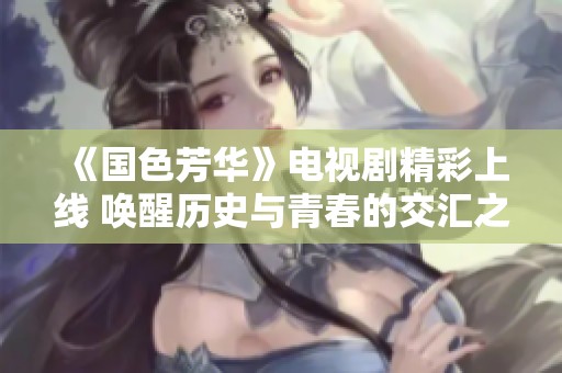 《国色芳华》电视剧精彩上线 唤醒历史与青春的交汇之美