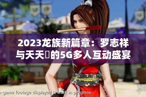 2023龙族新篇章：罗志祥与天天奭的5G多人互动盛宴