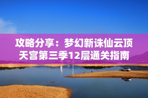 攻略分享：梦幻新诛仙云顶天宫第三季12层通关指南及长生牵链子的成功技巧