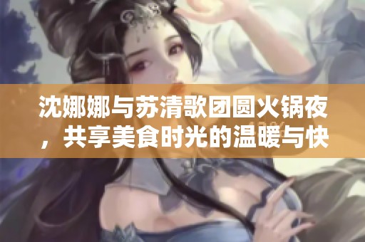 沈娜娜与苏清歌团圆火锅夜，共享美食时光的温暖与快乐