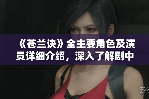 《苍兰诀》全主要角色及演员详细介绍，深入了解剧中人物魅力与故事背景