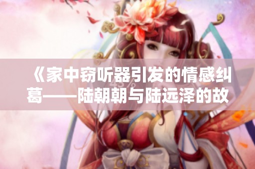 《家中窃听器引发的情感纠葛——陆朝朝与陆远泽的故事》