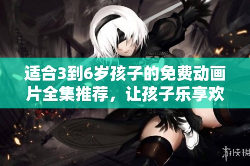 适合3到6岁孩子的免费动画片全集推荐，让孩子乐享欢乐时光