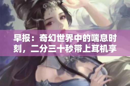 早报：奇幻世界中的喘息时刻，二分三十秒带上耳机享受非凡体验