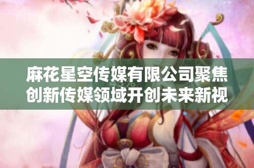 麻花星空传媒有限公司聚焦创新传媒领域开创未来新视角
