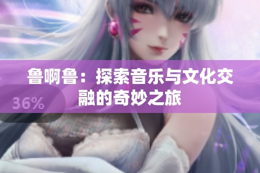 鲁啊鲁：探索音乐与文化交融的奇妙之旅