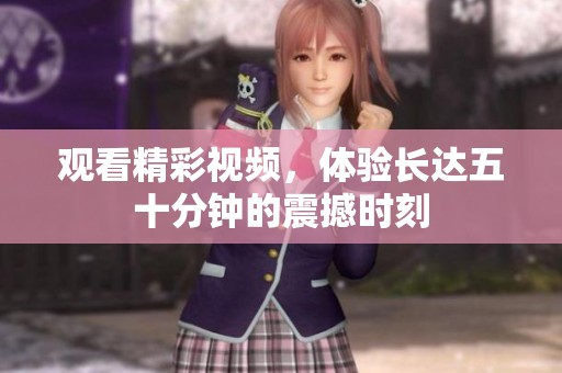 观看精彩视频，体验长达五十分钟的震撼时刻