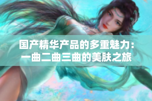 国产精华产品的多重魅力：一曲二曲三曲的美肤之旅