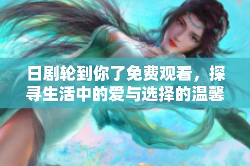 日剧轮到你了免费观看，探寻生活中的爱与选择的温馨故事
