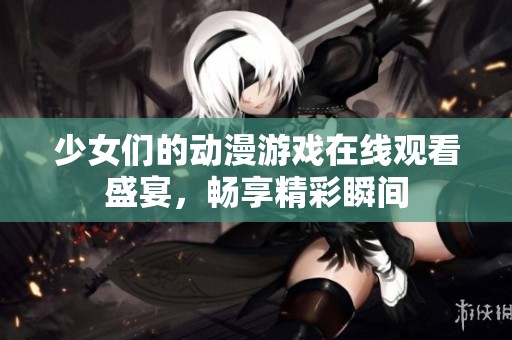 少女们的动漫游戏在线观看盛宴，畅享精彩瞬间