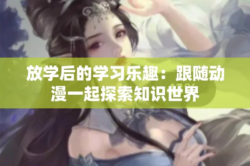 放学后的学习乐趣：跟随动漫一起探索知识世界