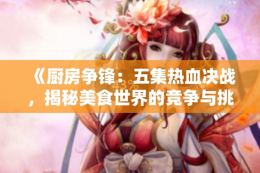 《厨房争锋：五集热血决战，揭秘美食世界的竞争与挑战》