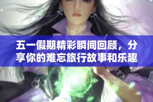 五一假期精彩瞬间回顾，分享你的难忘旅行故事和乐趣