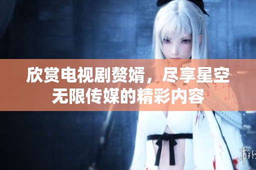 欣赏电视剧赘婿，尽享星空无限传媒的精彩内容