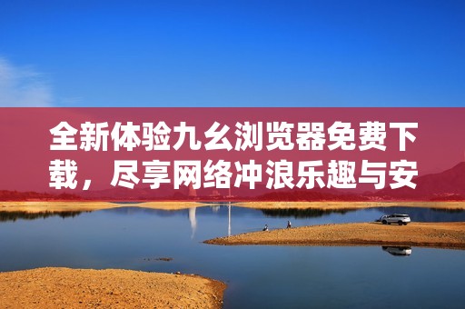 全新体验九幺浏览器免费下载，尽享网络冲浪乐趣与安全保障