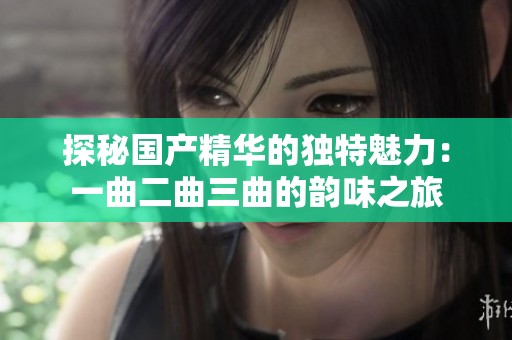 探秘国产精华的独特魅力：一曲二曲三曲的韵味之旅