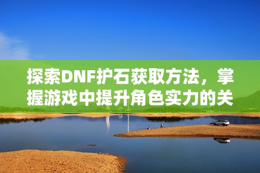 探索DNF护石获取方法，掌握游戏中提升角色实力的关键技巧与策略
