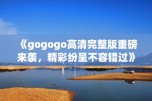 《gogogo高清完整版重磅来袭，精彩纷呈不容错过》
