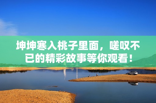 坤坤寒入桃子里面，嗟叹不已的精彩故事等你观看！