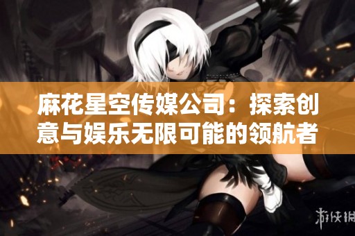 麻花星空传媒公司：探索创意与娱乐无限可能的领航者