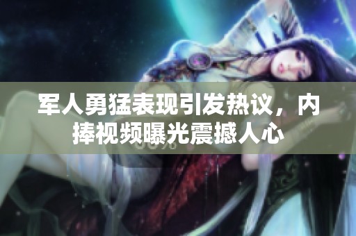 军人勇猛表现引发热议，内捧视频曝光震撼人心