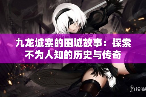 九龙城寨的围城故事：探索不为人知的历史与传奇