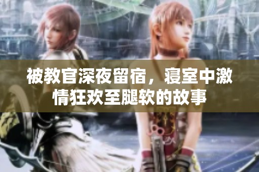 被教官深夜留宿，寝室中激情狂欢至腿软的故事