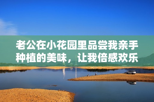 老公在小花园里品尝我亲手种植的美味，让我倍感欢乐与幸福