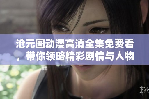 沧元图动漫高清全集免费看，带你领略精彩剧情与人物魅力