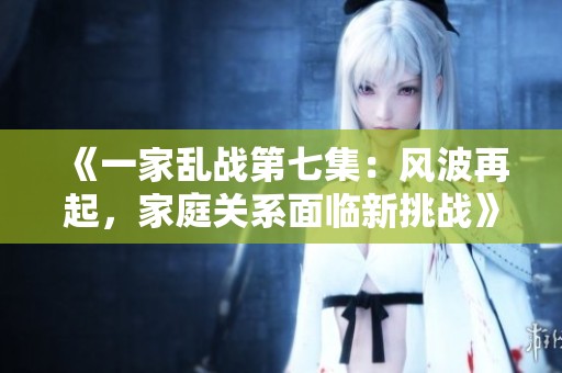 《一家乱战第七集：风波再起，家庭关系面临新挑战》