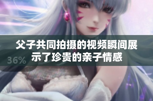 父子共同拍摄的视频瞬间展示了珍贵的亲子情感